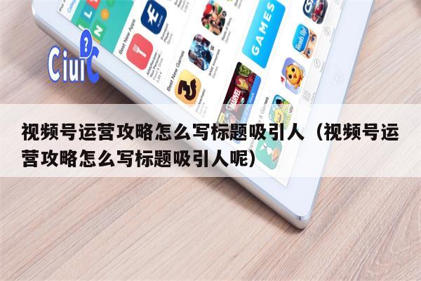 视频号运营攻略怎么写标题吸引人（视频号运营攻略怎么写标题吸引人呢）