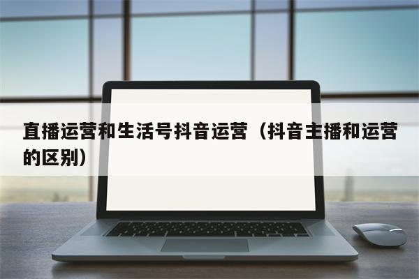 直播运营和生活号抖音运营（抖音主播和运营的区别）