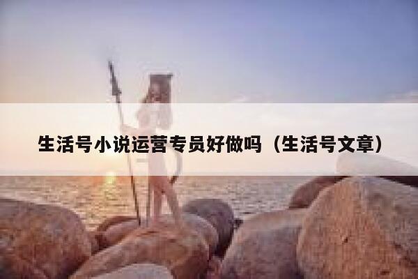 生活号小说运营专员好做吗（生活号文章）