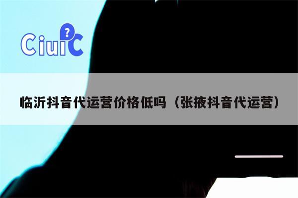 临沂抖音代运营价格低吗（张掖抖音代运营）