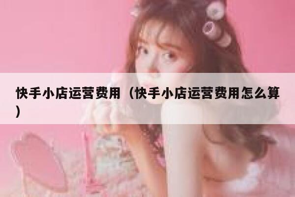 快手小店运营费用（快手小店运营费用怎么算）