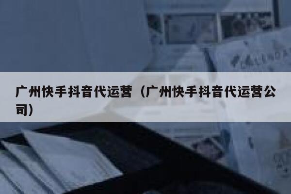 广州快手抖音代运营（广州快手抖音代运营公司）