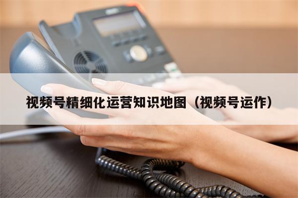视频号精细化运营知识地图（视频号运作）