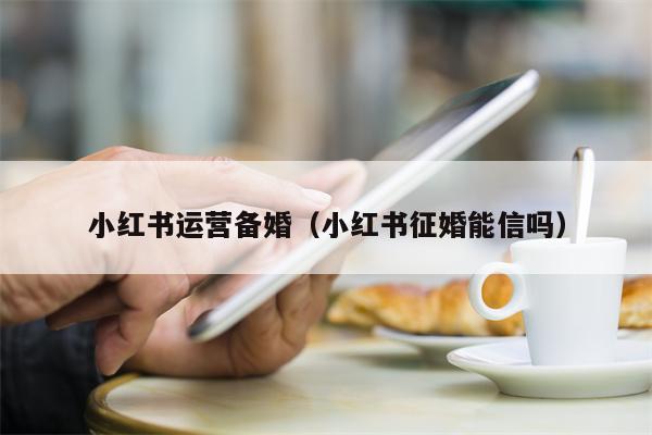 小红书运营备婚（小红书征婚能信吗）