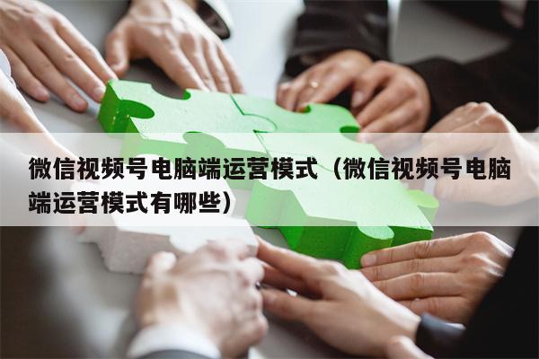 微信视频号电脑端运营模式（微信视频号电脑端运营模式有哪些）