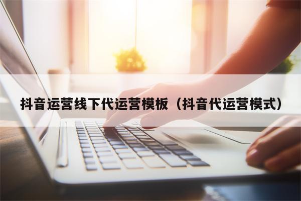 抖音运营线下代运营模板（抖音代运营模式）
