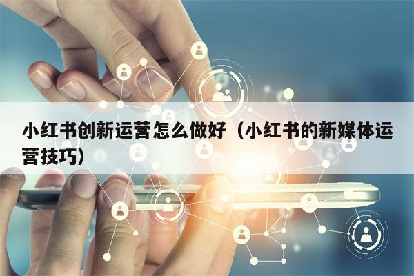 小红书创新运营怎么做好（小红书的新媒体运营技巧）
