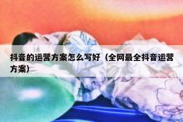 抖音的运营方案怎么写好（全网最全抖音运营方案）