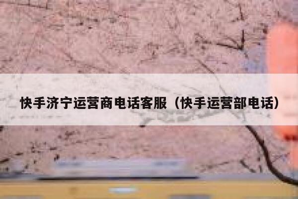 快手济宁运营商电话客服（快手运营部电话）