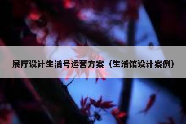 展厅设计生活号运营方案（生活馆设计案例）
