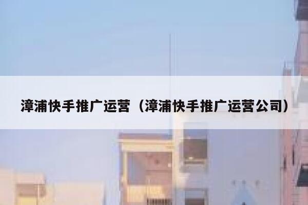 漳浦快手推广运营（漳浦快手推广运营公司）