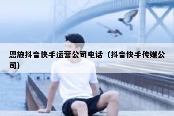 恩施抖音快手运营公司电话（抖音快手传媒公司）