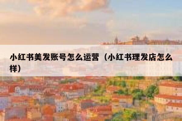 小红书美发账号怎么运营（小红书理发店怎么样）