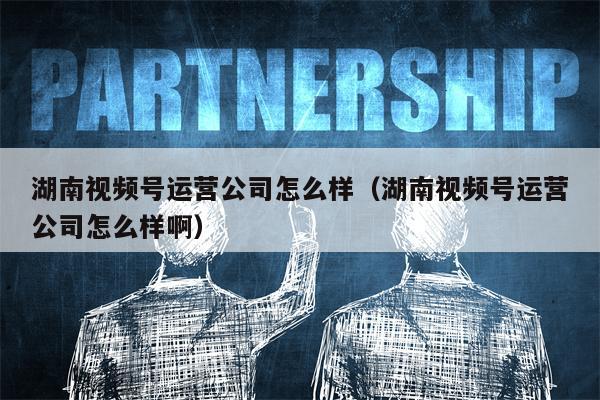 湖南视频号运营公司怎么样（湖南视频号运营公司怎么样啊）