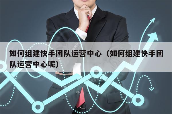 如何组建快手团队运营中心（如何组建快手团队运营中心呢）