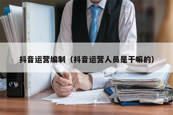 抖音运营编制（抖音运营人员是干嘛的）