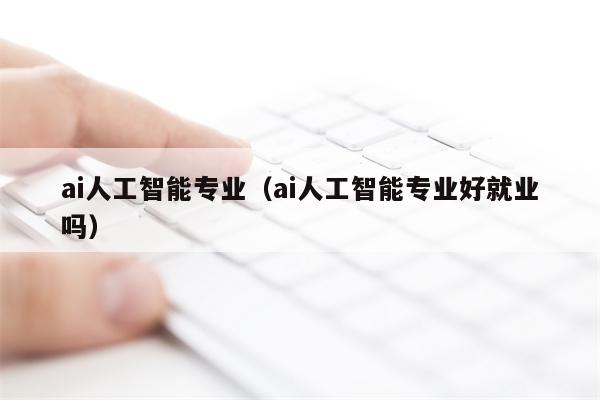 ai人工智能专业（ai人工智能专业好就业吗）