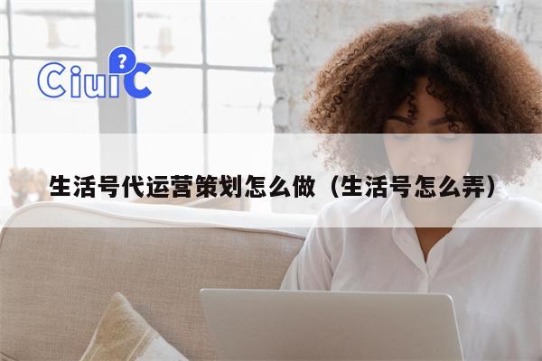 生活号代运营策划怎么做（生活号怎么弄）