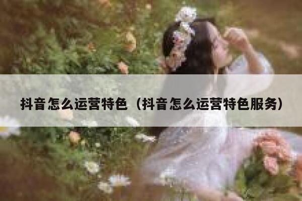 抖音怎么运营特色（抖音怎么运营特色服务）