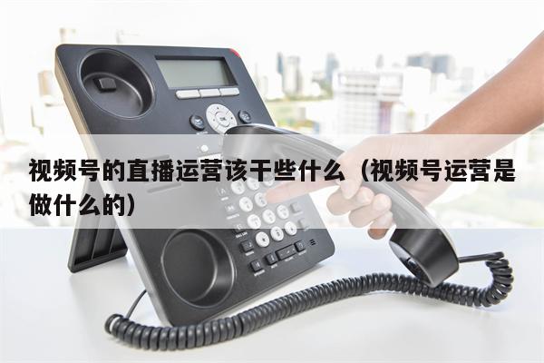视频号的直播运营该干些什么（视频号运营是做什么的）