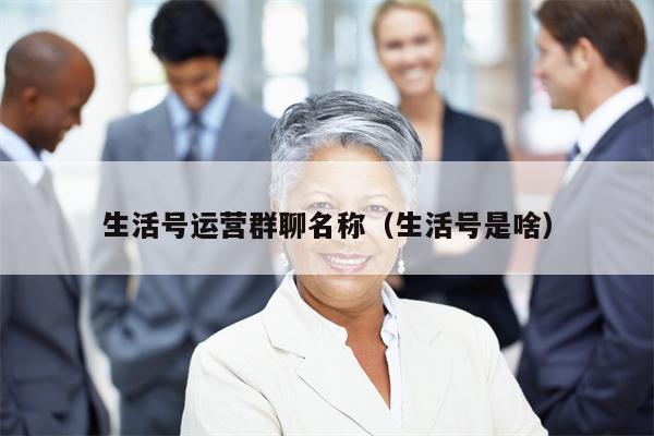 生活号运营群聊名称（生活号是啥）