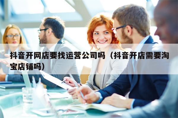抖音开网店要找运营公司吗（抖音开店需要淘宝店铺吗）