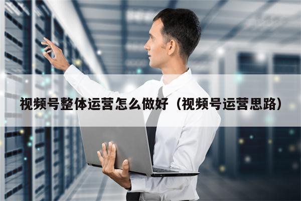 视频号整体运营怎么做好（视频号运营思路）