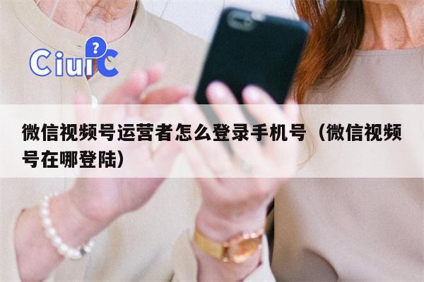 微信视频号运营者怎么登录手机号（微信视频号在哪登陆）