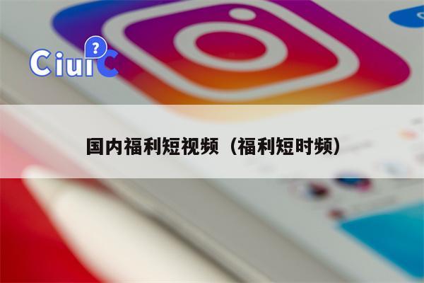 国内福利短视频（福利短时频）