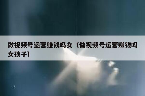 做视频号运营赚钱吗女（做视频号运营赚钱吗女孩子）