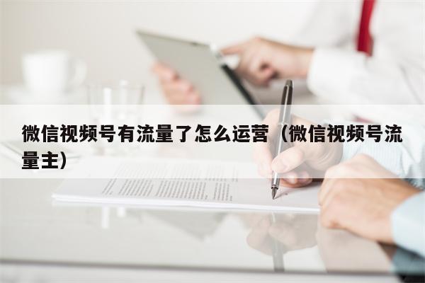 微信视频号有流量了怎么运营（微信视频号流量主）