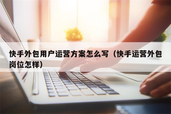 快手外包用户运营方案怎么写（快手运营外包岗位怎样）