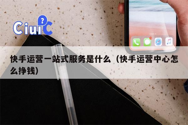 快手运营一站式服务是什么（快手运营中心怎么挣钱）