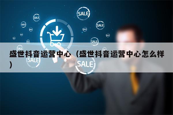 盛世抖音运营中心（盛世抖音运营中心怎么样）