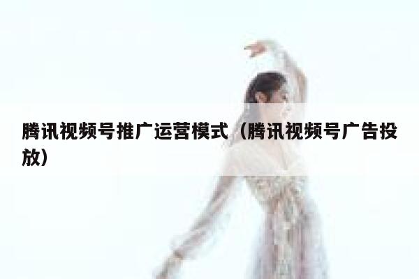 腾讯视频号推广运营模式（腾讯视频号广告投放）