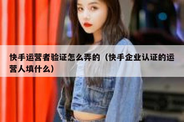 快手运营者验证怎么弄的（快手企业认证的运营人填什么）