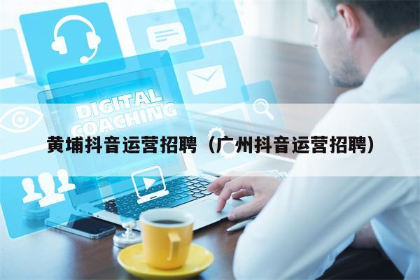 黄埔抖音运营招聘（广州抖音运营招聘）