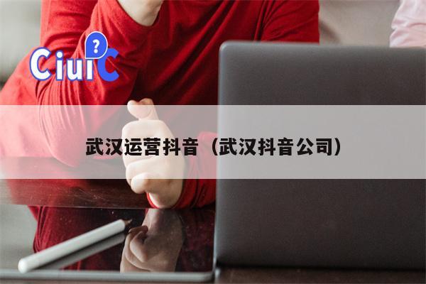 武汉运营抖音（武汉抖音公司）