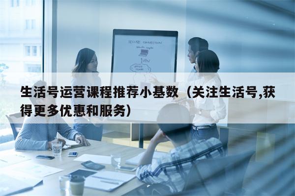 生活号运营课程推荐小基数（关注生活号,获得更多优惠和服务）