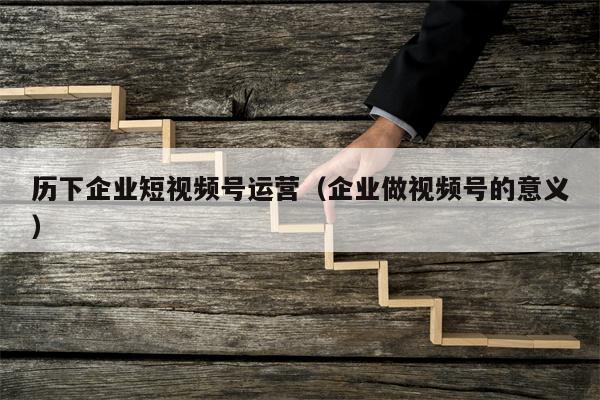 历下企业短视频号运营（企业做视频号的意义）