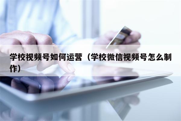 学校视频号如何运营（学校微信视频号怎么制作）