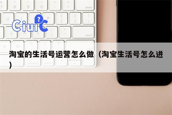 淘宝的生活号运营怎么做（淘宝生活号怎么进）