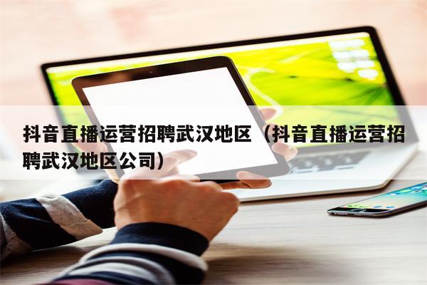 抖音直播运营招聘武汉地区（抖音直播运营招聘武汉地区公司）