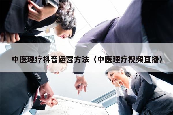 中医理疗抖音运营方法（中医理疗视频直播）