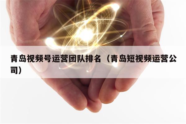 青岛视频号运营团队排名（青岛短视频运营公司）