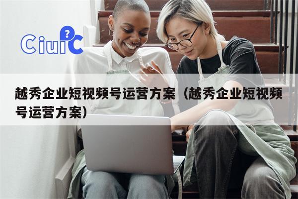 越秀企业短视频号运营方案（越秀企业短视频号运营方案）