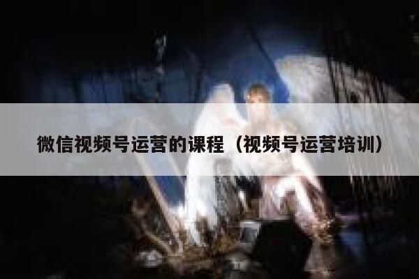 微信视频号运营的课程（视频号运营培训）