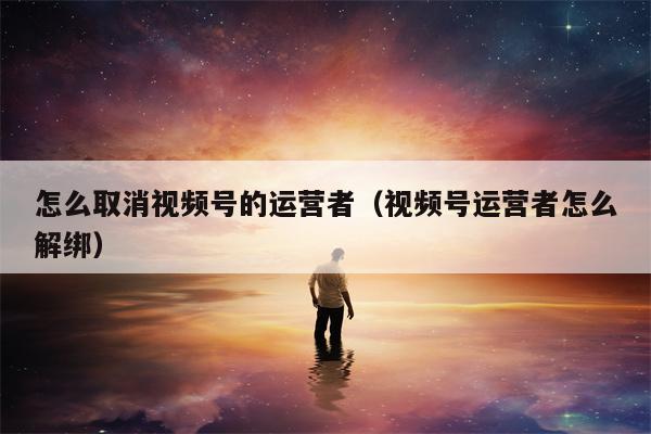 怎么取消视频号的运营者（视频号运营者怎么解绑）