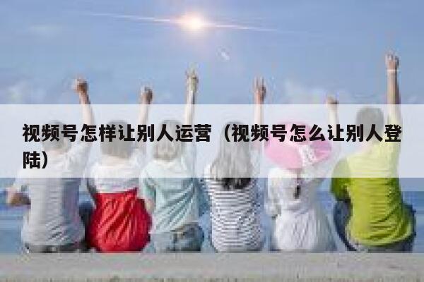 视频号怎样让别人运营（视频号怎么让别人登陆）