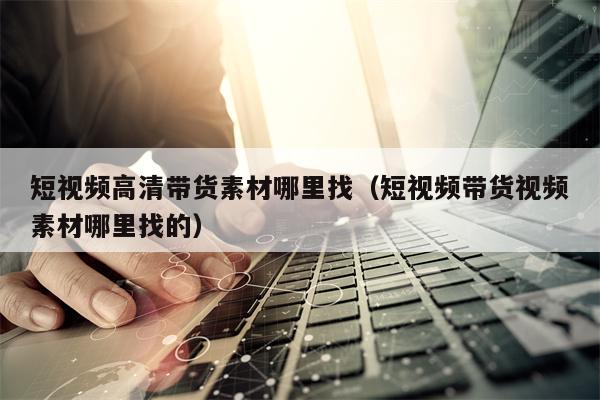 短视频高清带货素材哪里找（短视频带货视频素材哪里找的）